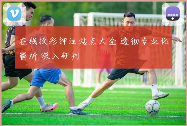 在线投彩押注站点大全 透彻专业化解析 深入研判